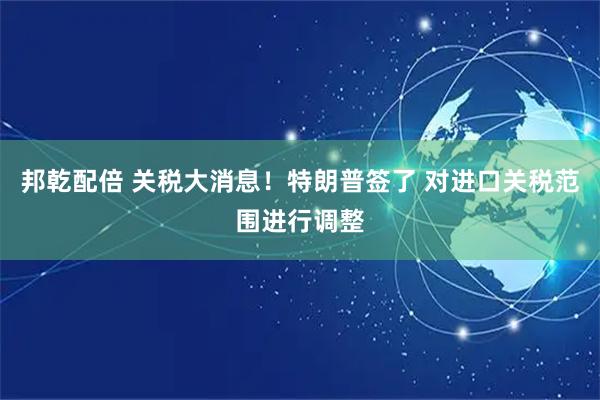 邦乾配倍 关税大消息！特朗普签了 对进口关税范围进行调整