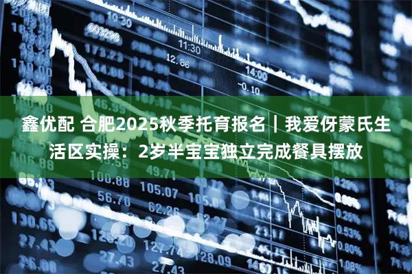 鑫优配 合肥2025秋季托育报名｜我爱伢蒙氏生活区实操：2岁半宝宝独立完成餐具摆放