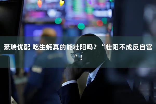 豪瑞优配 吃生蚝真的能壮阳吗？“壮阳不成反自宫”！
