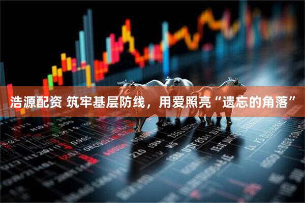 浩源配资 筑牢基层防线，用爱照亮“遗忘的角落”