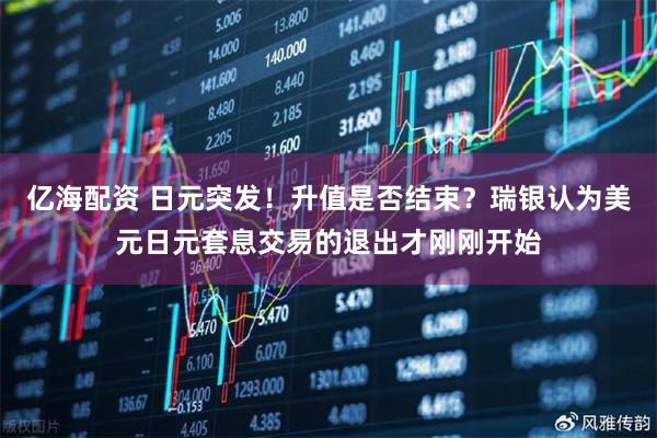 亿海配资 日元突发！升值是否结束？瑞银认为美元日元套息交易的退出才刚刚开始