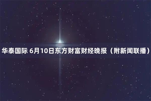 华泰国际 6月10日东方财富财经晚报（附新闻联播）