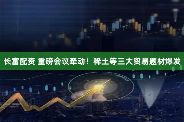 长富配资 重磅会议牵动！稀土等三大贸易题材爆发