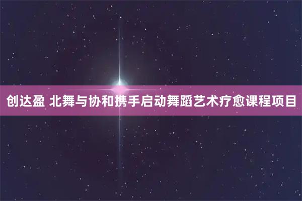 创达盈 北舞与协和携手启动舞蹈艺术疗愈课程项目