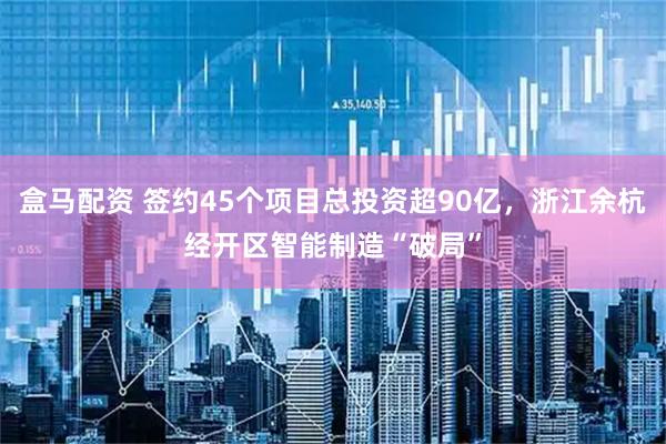 盒马配资 签约45个项目总投资超90亿，浙江余杭经开区智能制造“破局”