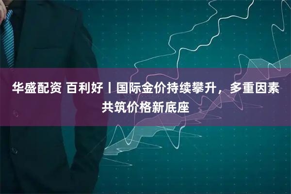 华盛配资 百利好丨国际金价持续攀升，多重因素共筑价格新底座