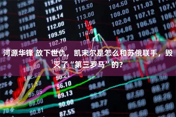 河源华锋 放下世仇，凯末尔是怎么和苏俄联手，毁灭了“第三罗马”的？