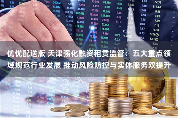 优优配送版 天津强化融资租赁监管：五大重点领域规范行业发展 推动风险防控与实体服务双提升