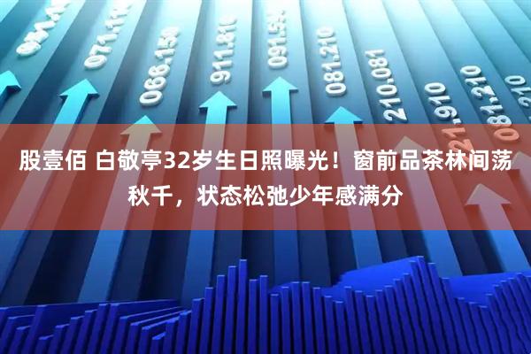 股壹佰 白敬亭32岁生日照曝光！窗前品茶林间荡秋千，状态松弛少年感满分