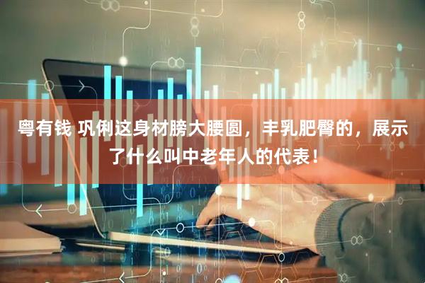 粤有钱 巩俐这身材膀大腰圆，丰乳肥臀的，展示了什么叫中老年人的代表！