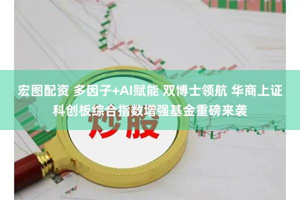 宏图配资 多因子+AI赋能 双博士领航 华商上证科创板综合指数增强基金重磅来袭