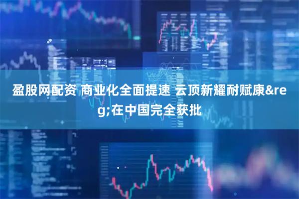 盈股网配资 商业化全面提速 云顶新耀耐赋康&reg;在中国完全获批