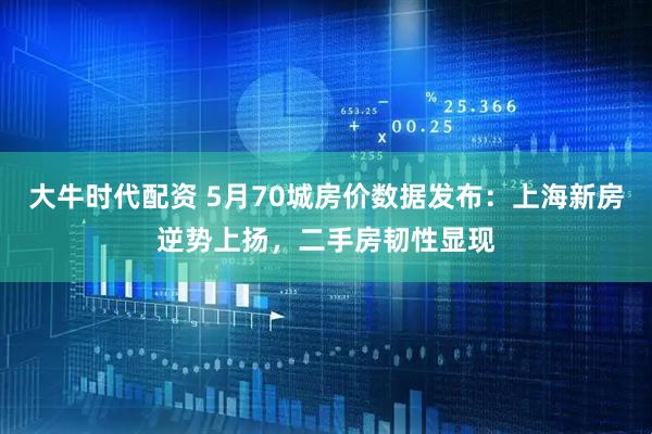 大牛时代配资 5月70城房价数据发布：上海新房逆势上扬，二手房韧性显现