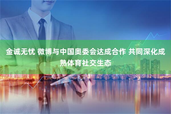 金诚无忧 微博与中国奥委会达成合作 共同深化成熟体育社交生态