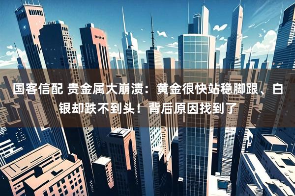 国客信配 贵金属大崩溃：黄金很快站稳脚跟、白银却跌不到头！背后原因找到了
