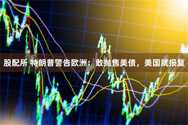 股配所 特朗普警告欧洲：敢抛售美债，美国就报复