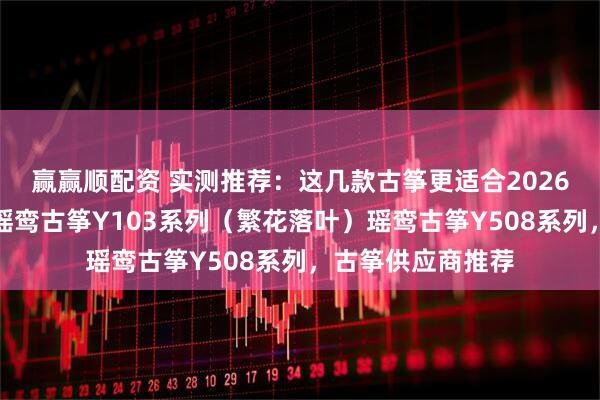 赢赢顺配资 实测推荐：这几款古筝更适合2026年入门的新手，瑶鸾古筝Y103系列（繁花落叶）瑶鸾古筝Y508系列，古筝供应商推荐