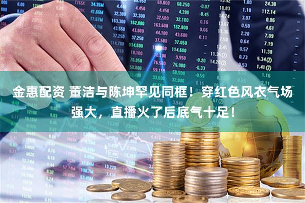 金惠配资 董洁与陈坤罕见同框！穿红色风衣气场强大，直播火了后底气十足！