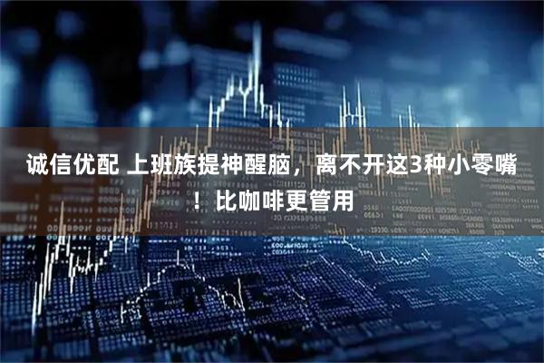 诚信优配 上班族提神醒脑，离不开这3种小零嘴！比咖啡更管用