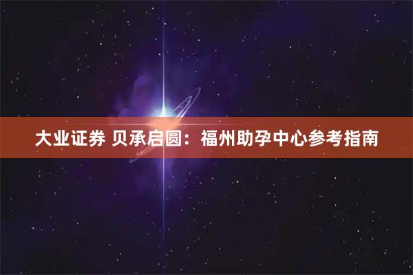 大业证券 贝承启圆：福州助孕中心参考指南