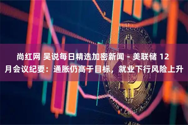 尚红网 吴说每日精选加密新闻 - 美联储 12 月会议纪要：通胀仍高于目标，就业下行风险上升