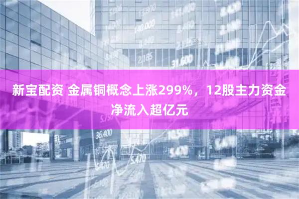 新宝配资 金属铜概念上涨299%，12股主力资金净流入超亿元