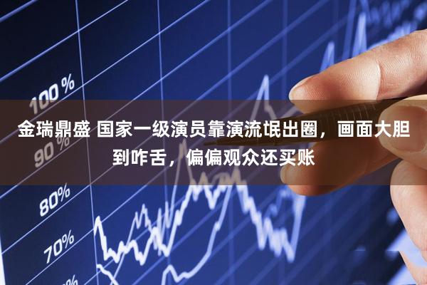 金瑞鼎盛 国家一级演员靠演流氓出圈，画面大胆到咋舌，偏偏观众还买账