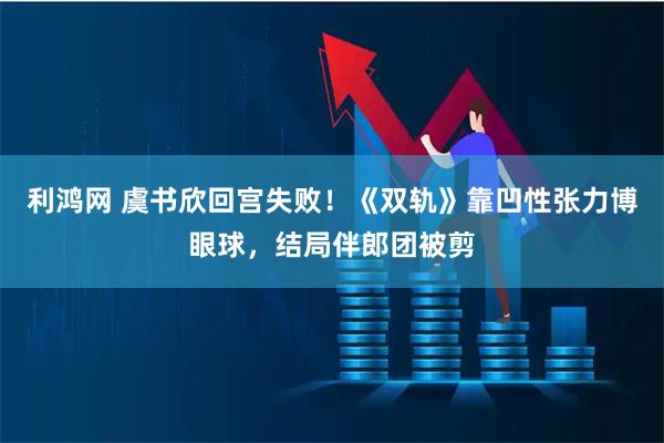 利鸿网 虞书欣回宫失败！《双轨》靠凹性张力博眼球，结局伴郎团被剪