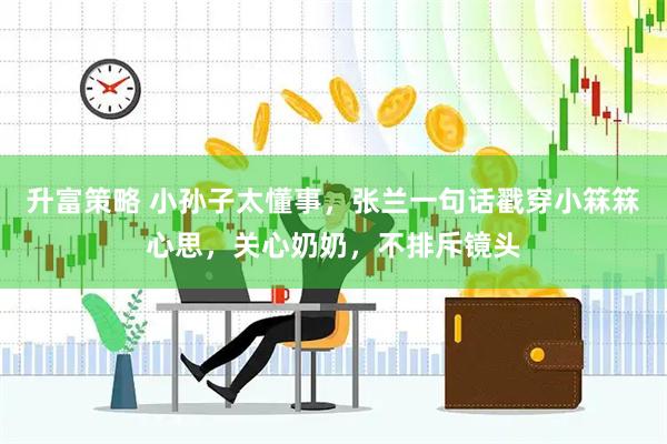 升富策略 小孙子太懂事，张兰一句话戳穿小箖箖心思，关心奶奶，不排斥镜头