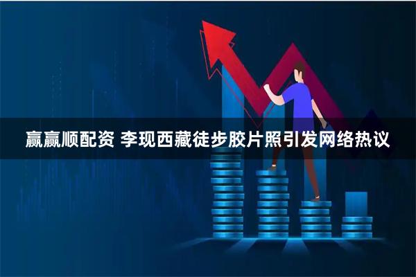 赢赢顺配资 李现西藏徒步胶片照引发网络热议