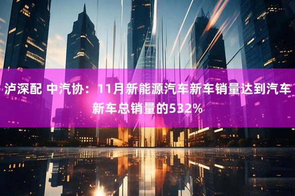 泸深配 中汽协：11月新能源汽车新车销量达到汽车新车总销量的532%
