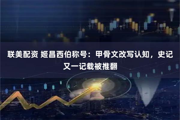 联美配资 姬昌西伯称号：甲骨文改写认知，史记又一记载被推翻