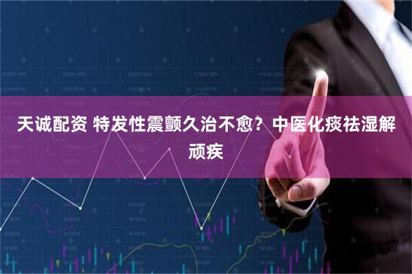 天诚配资 特发性震颤久治不愈？中医化痰祛湿解顽疾