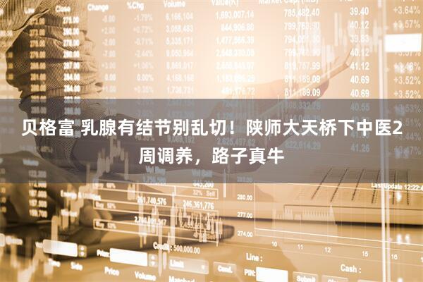 贝格富 乳腺有结节别乱切！陕师大天桥下中医2周调养，路子真牛