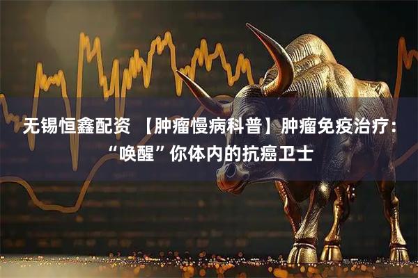 无锡恒鑫配资 【肿瘤慢病科普】肿瘤免疫治疗：“唤醒”你体内的抗癌卫士