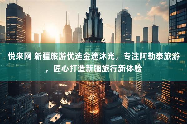 悦来网 新疆旅游优选金途沐光，专注阿勒泰旅游，匠心打造新疆旅行新体验