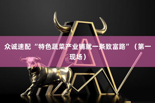 众诚速配 “特色蔬菜产业铺就一条致富路”（第一现场）