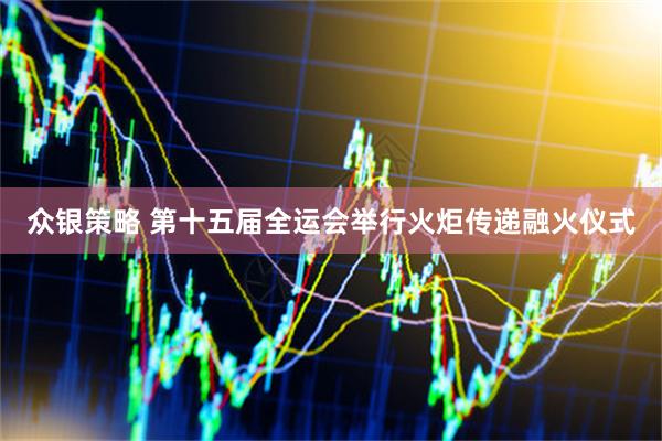 众银策略 第十五届全运会举行火炬传递融火仪式