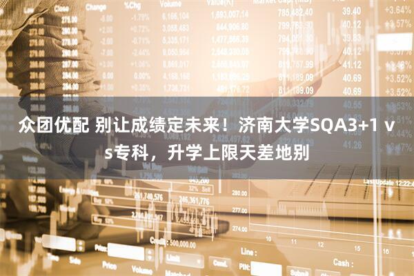 众团优配 别让成绩定未来！济南大学SQA3+1 vs专科，升学上限天差地别