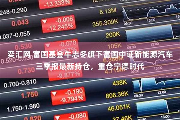 奕汇网 富国基金牛志冬旗下富国中证新能源汽车三季报最新持仓，重仓宁德时代