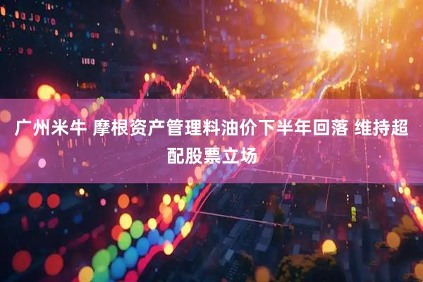 广州米牛 摩根资产管理料油价下半年回落 维持超配股票立场