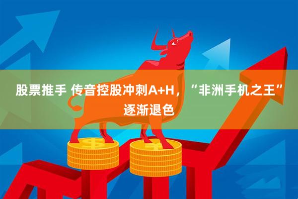 股票推手 传音控股冲刺A+H，“非洲手机之王”逐渐退色